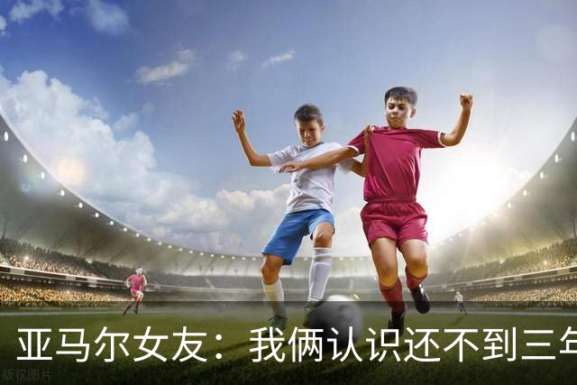 亚马尔女友：我俩认识还不到三年，但比人们所想的要多得多