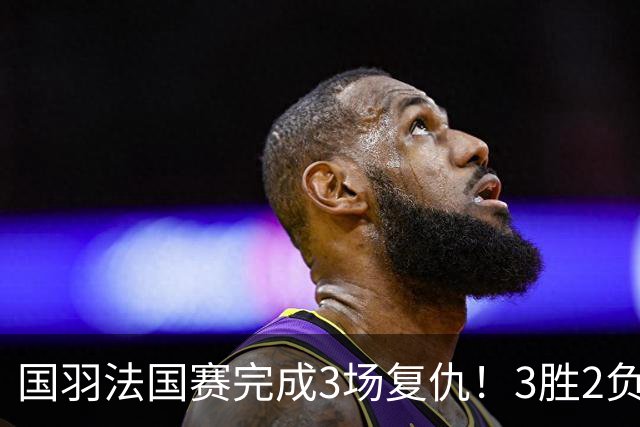 国羽法国赛完成3场复仇！3胜2负仅剩男单混双进四强，胡哲安黑马