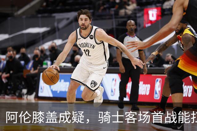 阿伦膝盖成疑，骑士客场首战能扛住恩比德吗？