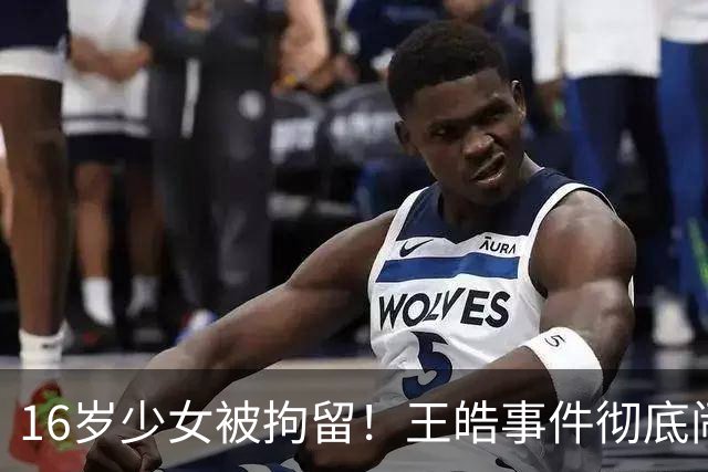16岁少女被拘留！王皓事件彻底闹大：体育饭圈的底线，终于被法律焊死了